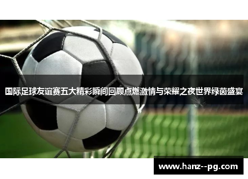 国际足球友谊赛五大精彩瞬间回顾点燃激情与荣耀之夜世界绿茵盛宴