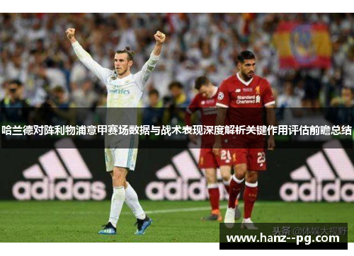 哈兰德对阵利物浦意甲赛场数据与战术表现深度解析关键作用评估前瞻总结 哈兰德对阵利物浦意甲赛场数据与战术表现深度解析关键作用评估前瞻总结