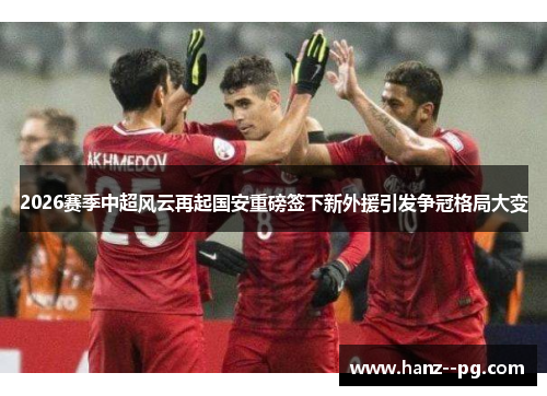 2026赛季中超风云再起国安重磅签下新外援引发争冠格局大变