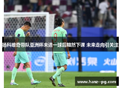 扬科维奇带队亚洲杯未进一球后黯然下课 未来走向引关注